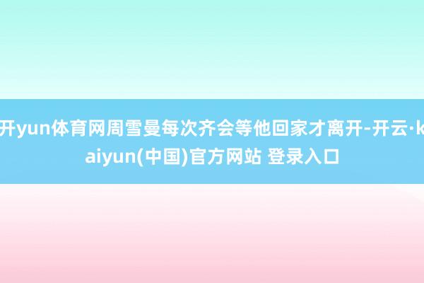 开yun体育网周雪曼每次齐会等他回家才离开-开云·kaiyun(中国)官方网站 登录入口