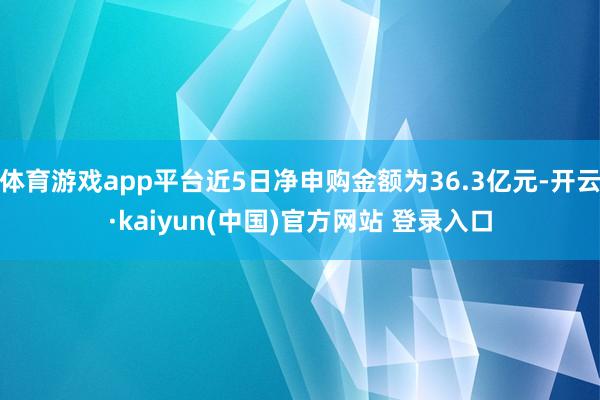 体育游戏app平台近5日净申购金额为36.3亿元-开云·kaiyun(中国)官方网站 登录入口