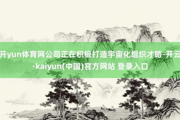 开yun体育网公司正在积极打造宇宙化组织才略-开云·kaiyun(中国)官方网站 登录入口