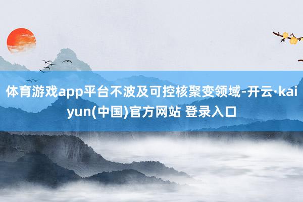 体育游戏app平台不波及可控核聚变领域-开云·kaiyun(中国)官方网站 登录入口