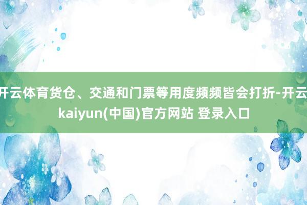 开云体育货仓、交通和门票等用度频频皆会打折-开云·kaiyun(中国)官方网站 登录入口