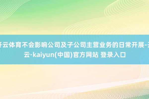 开云体育不会影响公司及子公司主营业务的日常开展-开云·kaiyun(中国)官方网站 登录入口