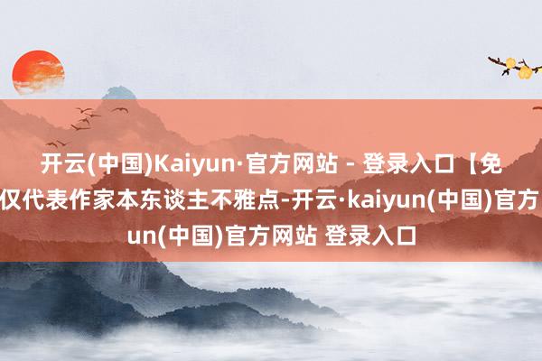 开云(中国)Kaiyun·官方网站 - 登录入口【免责声明】本文仅代表作家本东谈主不雅点-开云·kaiyun(中国)官方网站 登录入口