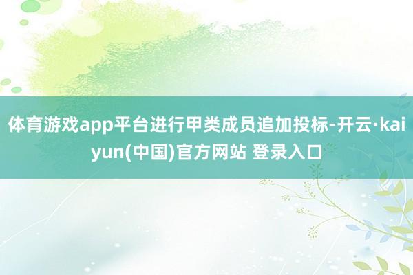 体育游戏app平台进行甲类成员追加投标-开云·kaiyun(中国)官方网站 登录入口