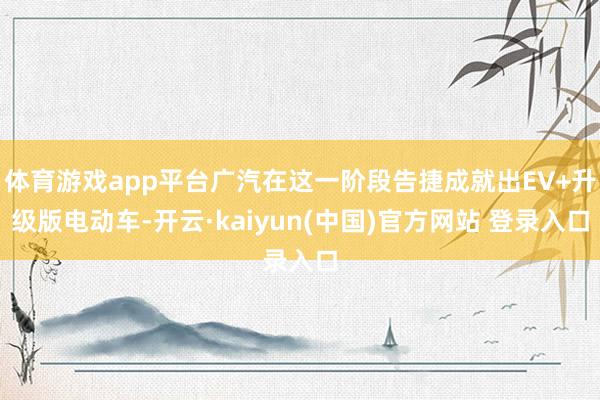 体育游戏app平台广汽在这一阶段告捷成就出EV+升级版电动车-开云·kaiyun(中国)官方网站 登录入口