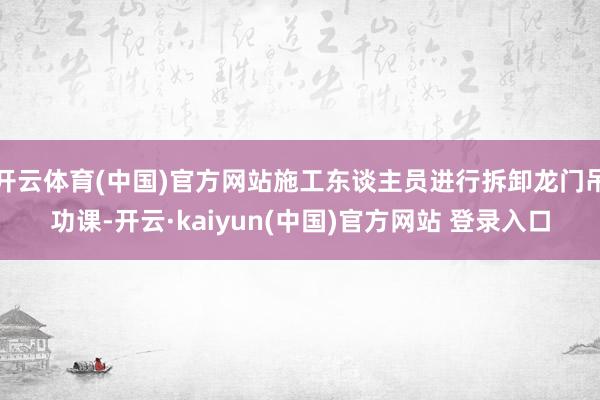开云体育(中国)官方网站施工东谈主员进行拆卸龙门吊功课-开云·kaiyun(中国)官方网站 登录入口