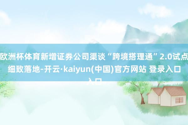 欧洲杯体育新增证券公司渠谈“跨境搭理通”2.0试点细致落地-开云·kaiyun(中国)官方网站 登录入口