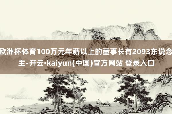 欧洲杯体育100万元年薪以上的董事长有2093东说念主-开云·kaiyun(中国)官方网站 登录入口