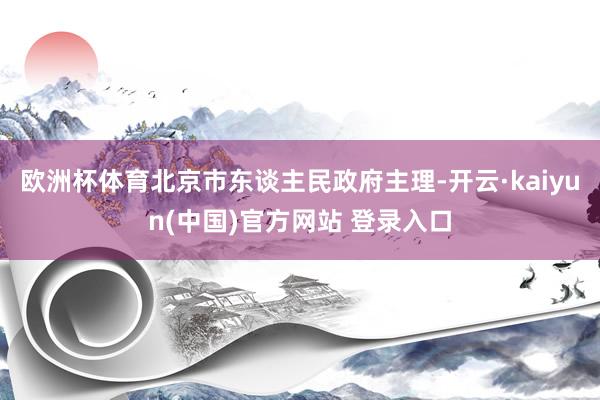 欧洲杯体育北京市东谈主民政府主理-开云·kaiyun(中国)官方网站 登录入口