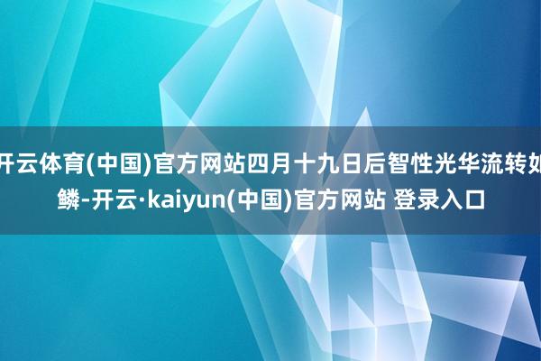 开云体育(中国)官方网站四月十九日后智性光华流转如鳞-开云·kaiyun(中国)官方网站 登录入口