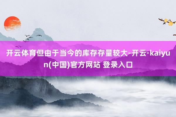 开云体育但由于当今的库存存量较大-开云·kaiyun(中国)官方网站 登录入口