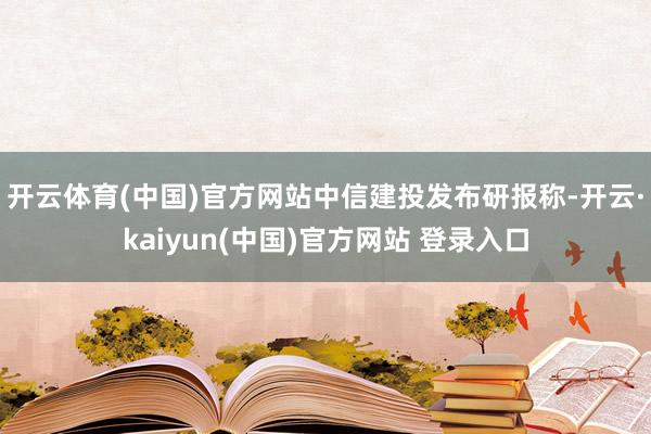 开云体育(中国)官方网站　　中信建投发布研报称-开云·kaiyun(中国)官方网站 登录入口