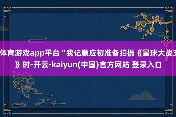 体育游戏app平台“我记顺应初准备拍摄《星球大战3》时-开云·kaiyun(中国)官方网站 登录入口