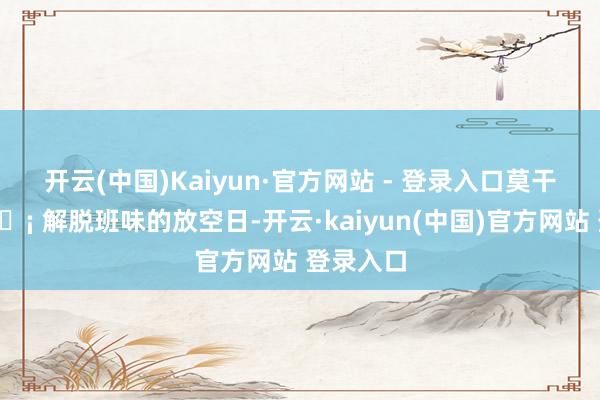 开云(中国)Kaiyun·官方网站 - 登录入口莫干山｜🏡 解脱班味的放空日-开云·kaiyun(中国)官方网站 登录入口