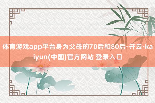 体育游戏app平台身为父母的70后和80后-开云·kaiyun(中国)官方网站 登录入口