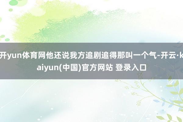 开yun体育网他还说我方追剧追得那叫一个气-开云·kaiyun(中国)官方网站 登录入口