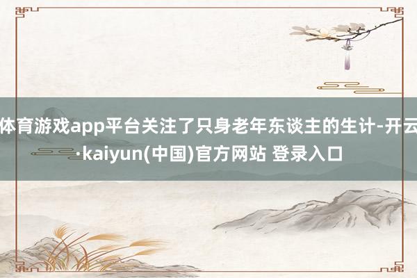 体育游戏app平台关注了只身老年东谈主的生计-开云·kaiyun(中国)官方网站 登录入口