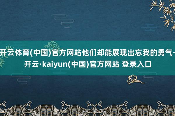 开云体育(中国)官方网站他们却能展现出忘我的勇气-开云·kaiyun(中国)官方网站 登录入口