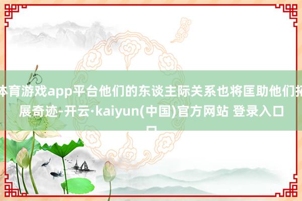 体育游戏app平台他们的东谈主际关系也将匡助他们拓展奇迹-开云·kaiyun(中国)官方网站 登录入口