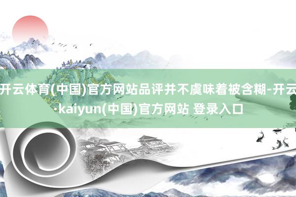 开云体育(中国)官方网站品评并不虞味着被含糊-开云·kaiyun(中国)官方网站 登录入口