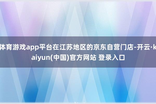 体育游戏app平台在江苏地区的京东自营门店-开云·kaiyun(中国)官方网站 登录入口