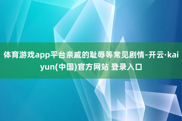 体育游戏app平台亲戚的耻辱等常见剧情-开云·kaiyun(中国)官方网站 登录入口