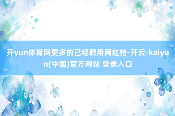 开yun体育网更多的已经聘用网红枪-开云·kaiyun(中国)官方网站 登录入口