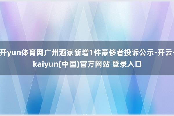 开yun体育网广州酒家新增1件豪侈者投诉公示-开云·kaiyun(中国)官方网站 登录入口