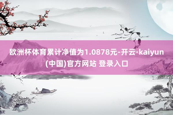 欧洲杯体育累计净值为1.0878元-开云·kaiyun(中国)官方网站 登录入口