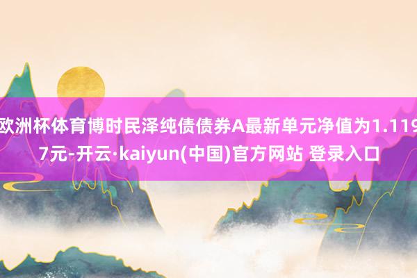 欧洲杯体育博时民泽纯债债券A最新单元净值为1.1197元-开云·kaiyun(中国)官方网站 登录入口