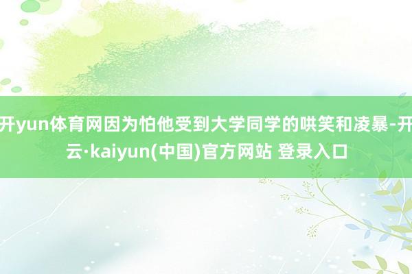 开yun体育网因为怕他受到大学同学的哄笑和凌暴-开云·kaiyun(中国)官方网站 登录入口