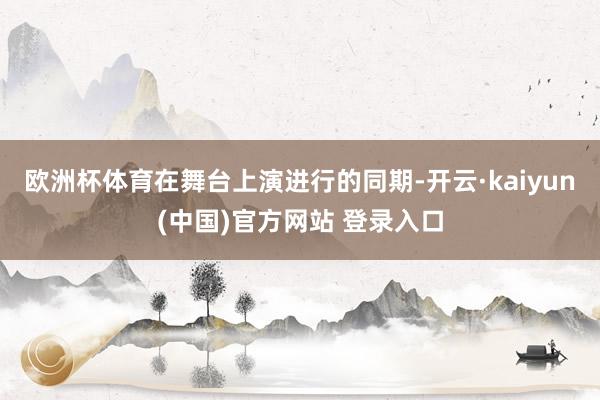欧洲杯体育在舞台上演进行的同期-开云·kaiyun(中国)官方网站 登录入口