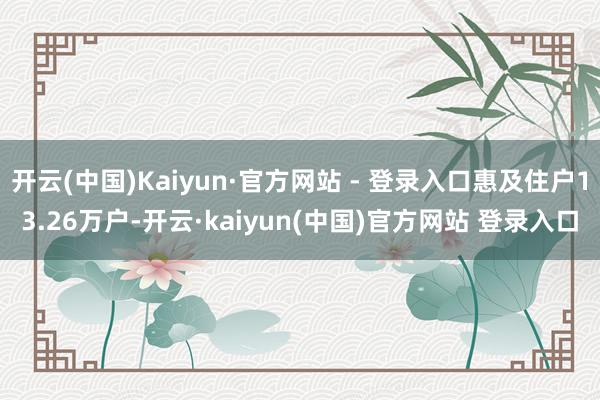 开云(中国)Kaiyun·官方网站 - 登录入口惠及住户13.26万户-开云·kaiyun(中国)官方网站 登录入口