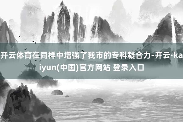 开云体育在同样中增强了我市的专科凝合力-开云·kaiyun(中国)官方网站 登录入口