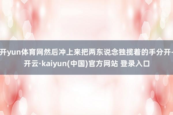 开yun体育网然后冲上来把两东说念独揽着的手分开-开云·kaiyun(中国)官方网站 登录入口
