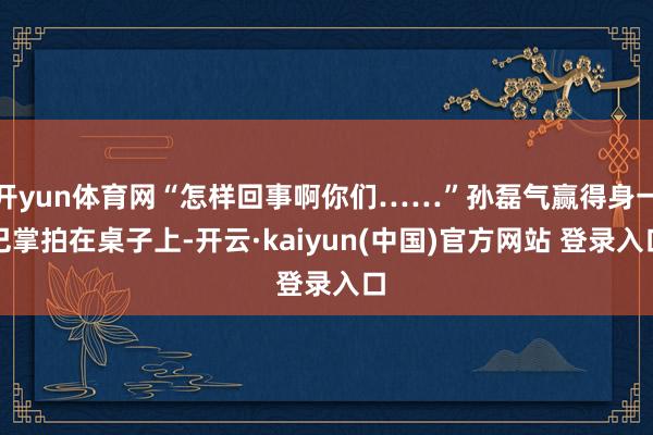 开yun体育网“怎样回事啊你们……”孙磊气赢得身一巴掌拍在桌子上-开云·kaiyun(中国)官方网站 登录入口