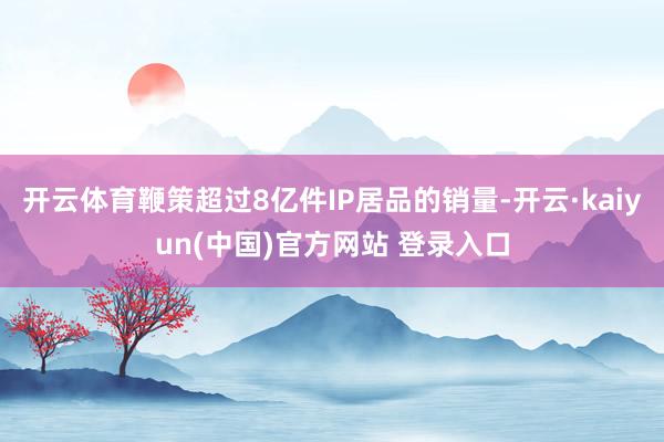 开云体育鞭策超过8亿件IP居品的销量-开云·kaiyun(中国)官方网站 登录入口