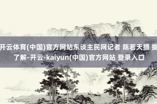 开云体育(中国)官方网站东谈主民网记者 陈若天摄 据了解-开云·kaiyun(中国)官方网站 登录入口