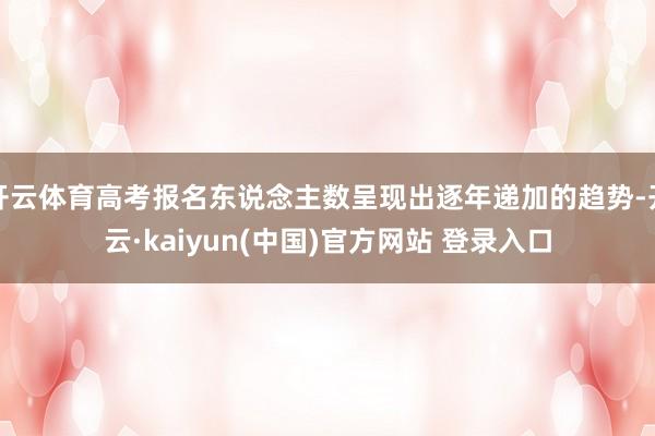 开云体育高考报名东说念主数呈现出逐年递加的趋势-开云·kaiyun(中国)官方网站 登录入口