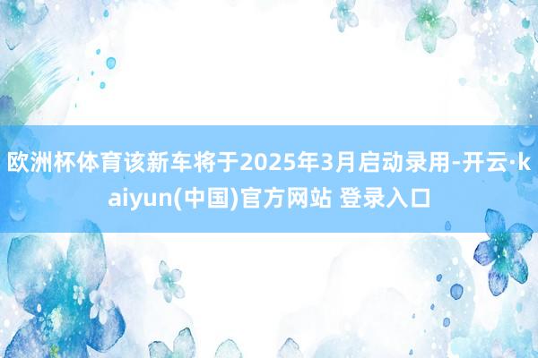 欧洲杯体育该新车将于2025年3月启动录用-开云·kaiyun(中国)官方网站 登录入口