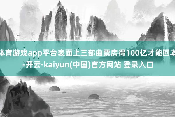 体育游戏app平台表面上三部曲票房得100亿才能回本-开云·kaiyun(中国)官方网站 登录入口