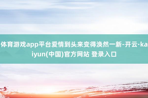 体育游戏app平台爱情到头来变得涣然一新-开云·kaiyun(中国)官方网站 登录入口
