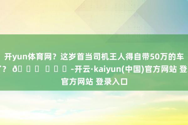 开yun体育网？这岁首当司机王人得自带50万的车上班了？ 🍉 ​​​-开云·kaiyun(中国)官方网站 登录入口