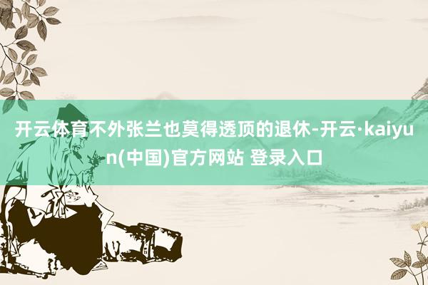 开云体育不外张兰也莫得透顶的退休-开云·kaiyun(中国)官方网站 登录入口