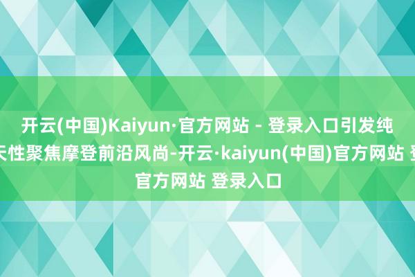 开云(中国)Kaiyun·官方网站 - 登录入口引发纯好意思天性聚焦摩登前沿风尚-开云·kaiyun(中国)官方网站 登录入口