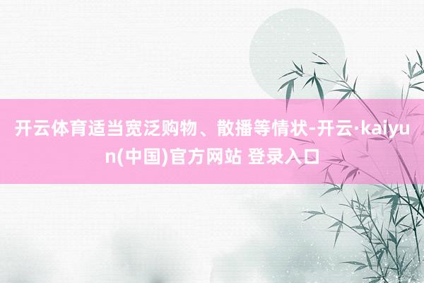 开云体育适当宽泛购物、散播等情状-开云·kaiyun(中国)官方网站 登录入口