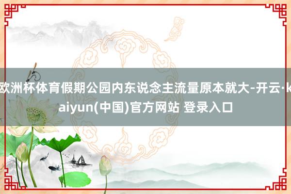 欧洲杯体育假期公园内东说念主流量原本就大-开云·kaiyun(中国)官方网站 登录入口