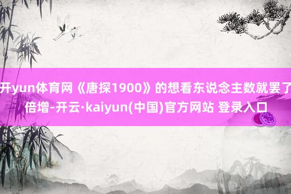 开yun体育网《唐探1900》的想看东说念主数就罢了倍增-开云·kaiyun(中国)官方网站 登录入口