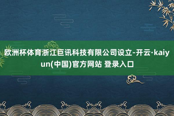 欧洲杯体育浙江巨讯科技有限公司设立-开云·kaiyun(中国)官方网站 登录入口