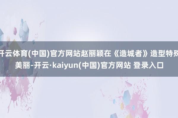 开云体育(中国)官方网站赵丽颖在《造城者》造型特殊美丽-开云·kaiyun(中国)官方网站 登录入口